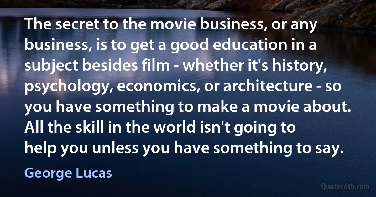 The secret to the movie business, or any business, is to get a good education in a subject besides film - whether it's history, psychology, economics, or architecture - so you have something to make a movie about. All the skill in the world isn't going to help you unless you have something to say. (George Lucas)