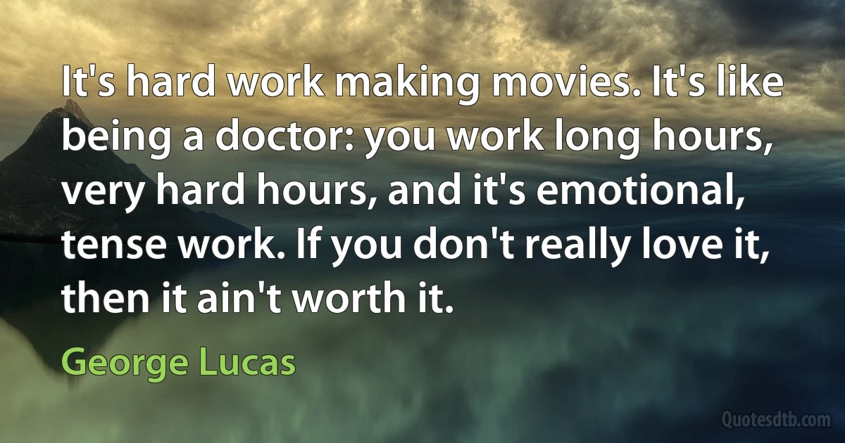 It's hard work making movies. It's like being a doctor: you work long hours, very hard hours, and it's emotional, tense work. If you don't really love it, then it ain't worth it. (George Lucas)