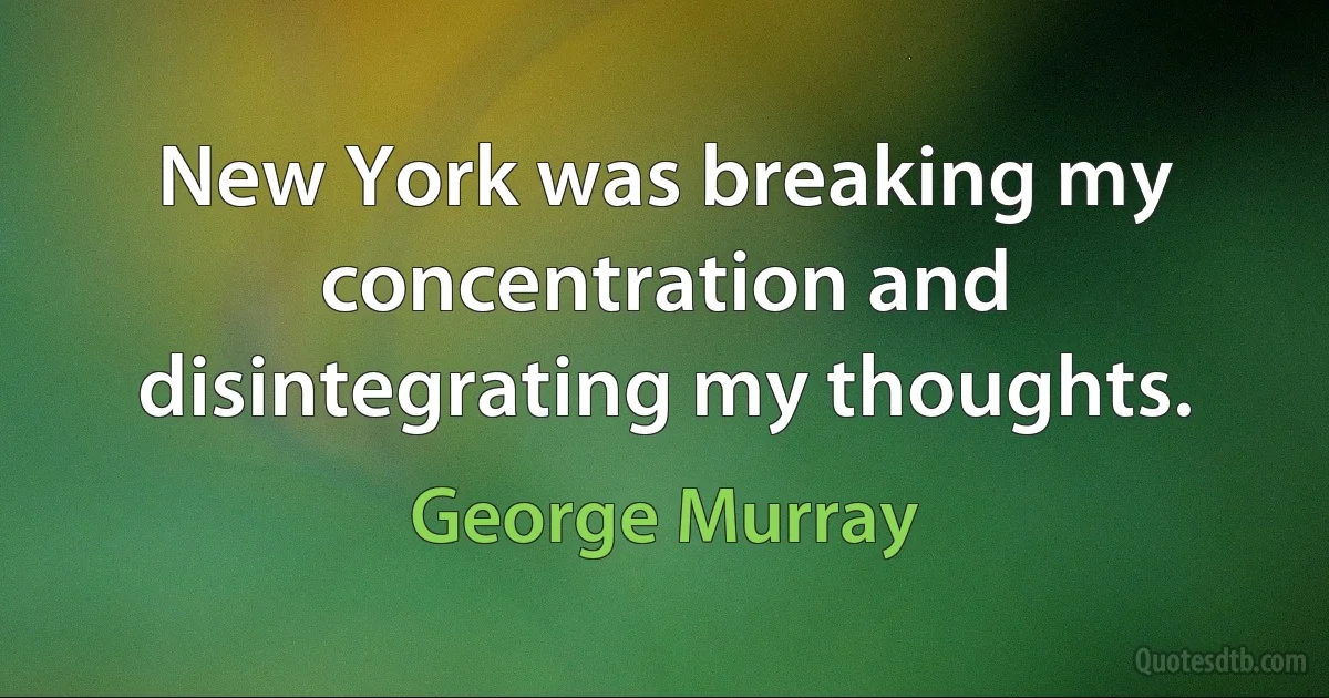 New York was breaking my concentration and disintegrating my thoughts. (George Murray)