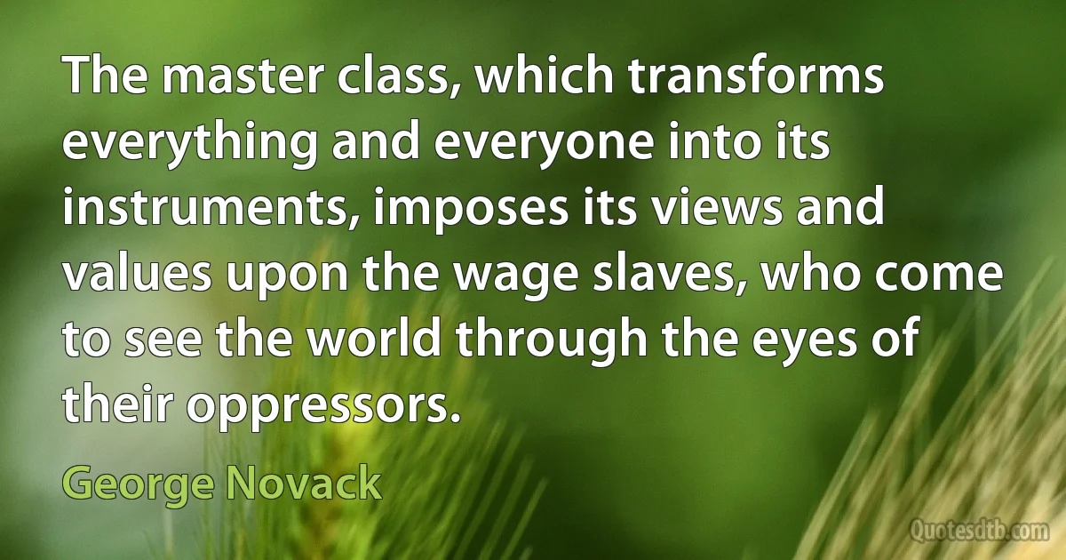 The master class, which transforms everything and everyone into its instruments, imposes its views and values upon the wage slaves, who come to see the world through the eyes of their oppressors. (George Novack)