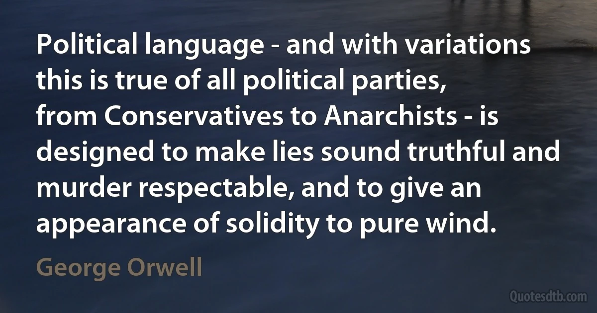 Political language - and with variations this is true of all political parties, from Conservatives to Anarchists - is designed to make lies sound truthful and murder respectable, and to give an appearance of solidity to pure wind. (George Orwell)