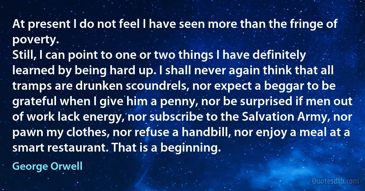 At present I do not feel I have seen more than the fringe of poverty.
Still, I can point to one or two things I have definitely learned by being hard up. I shall never again think that all tramps are drunken scoundrels, nor expect a beggar to be grateful when I give him a penny, nor be surprised if men out of work lack energy, nor subscribe to the Salvation Army, nor pawn my clothes, nor refuse a handbill, nor enjoy a meal at a smart restaurant. That is a beginning. (George Orwell)