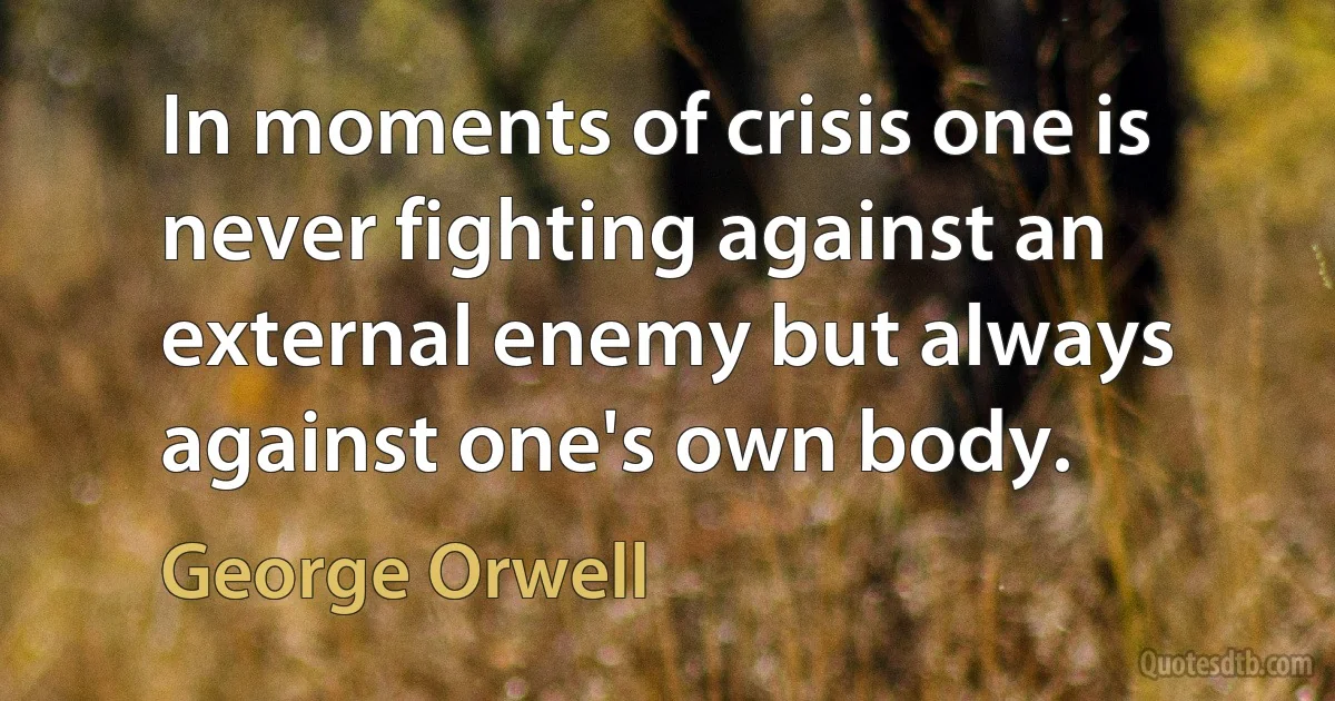 In moments of crisis one is never fighting against an external enemy but always against one's own body. (George Orwell)