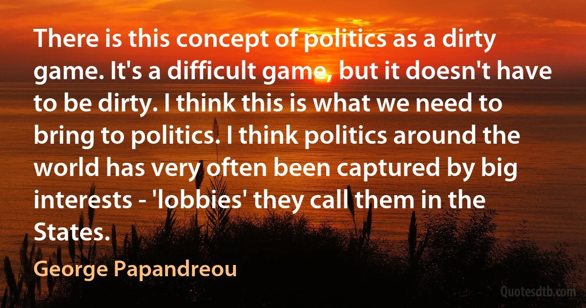 There is this concept of politics as a dirty game. It's a difficult game, but it doesn't have to be dirty. I think this is what we need to bring to politics. I think politics around the world has very often been captured by big interests - 'lobbies' they call them in the States. (George Papandreou)