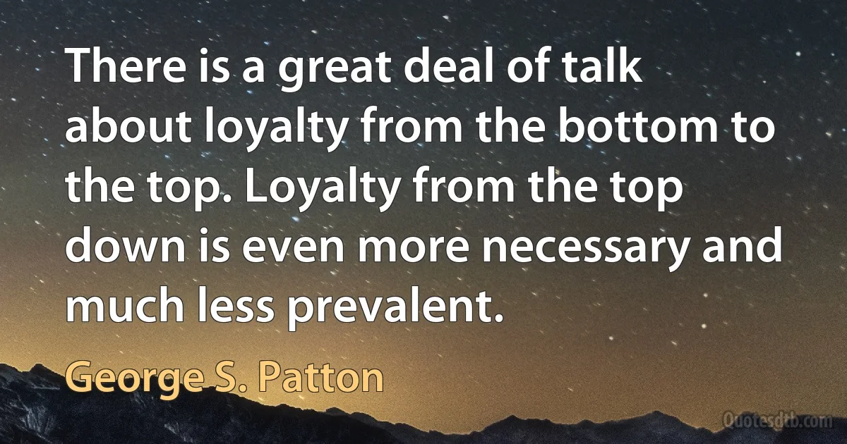 There is a great deal of talk about loyalty from the bottom to the top. Loyalty from the top down is even more necessary and much less prevalent. (George S. Patton)