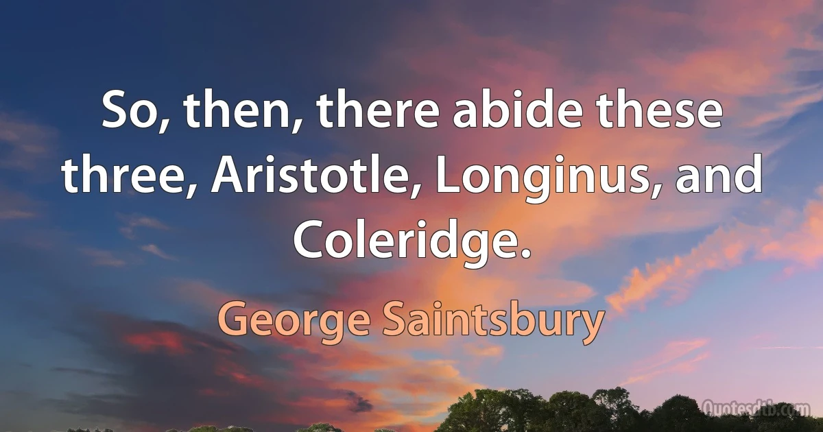 So, then, there abide these three, Aristotle, Longinus, and Coleridge. (George Saintsbury)