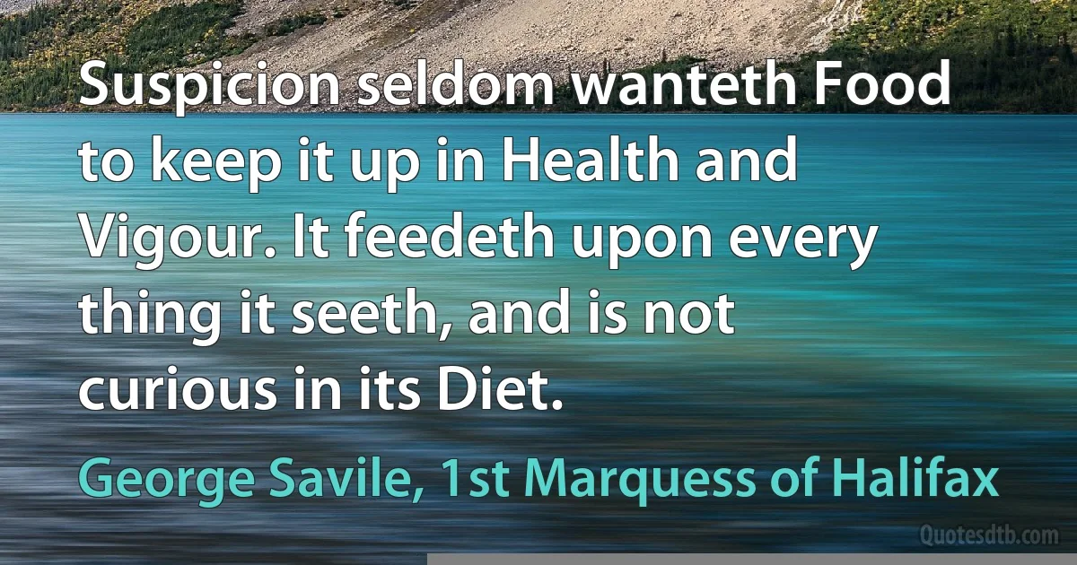 Suspicion seldom wanteth Food to keep it up in Health and Vigour. It feedeth upon every thing it seeth, and is not curious in its Diet. (George Savile, 1st Marquess of Halifax)