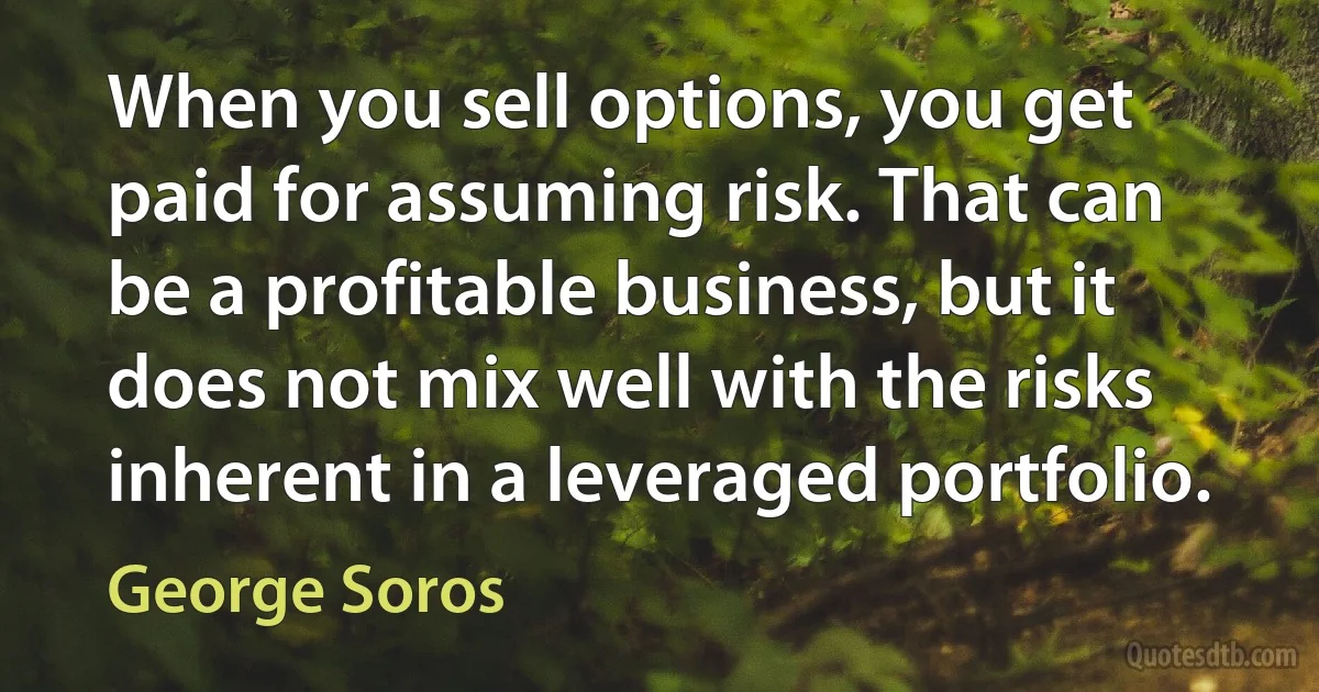 When you sell options, you get paid for assuming risk. That can be a profitable business, but it does not mix well with the risks inherent in a leveraged portfolio. (George Soros)