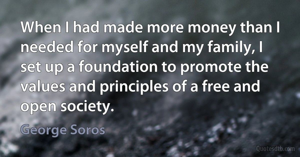 When I had made more money than I needed for myself and my family, I set up a foundation to promote the values and principles of a free and open society. (George Soros)