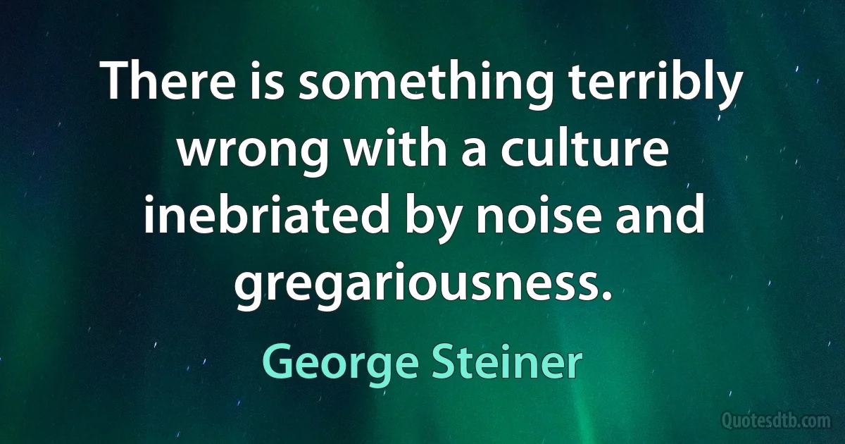 There is something terribly wrong with a culture inebriated by noise and gregariousness. (George Steiner)