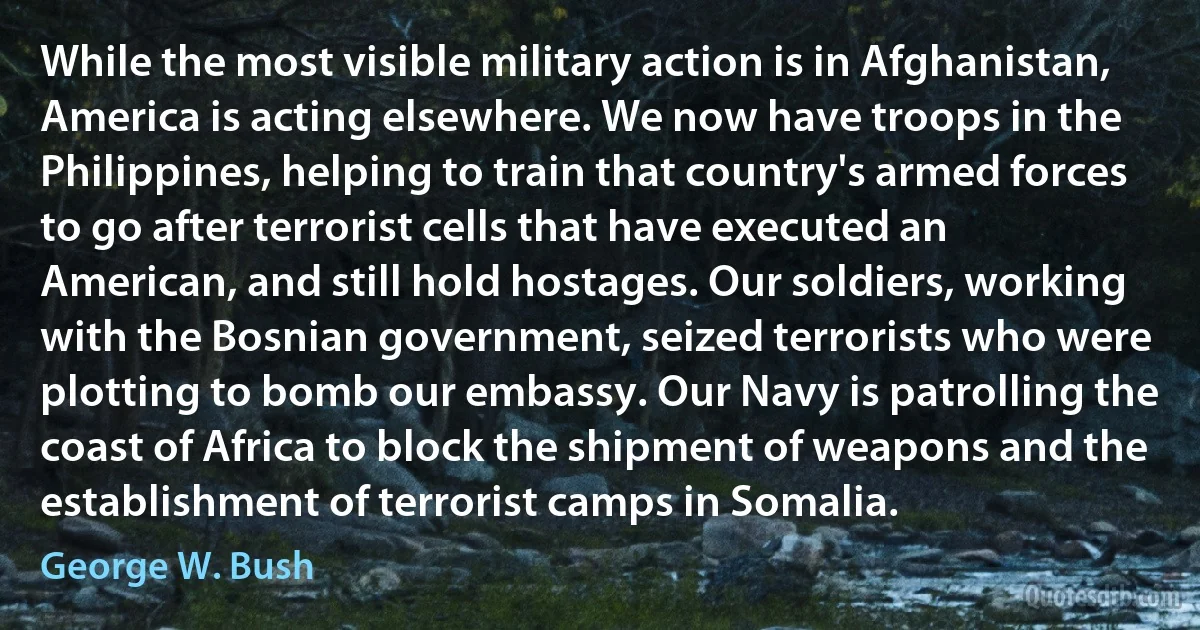 While the most visible military action is in Afghanistan, America is acting elsewhere. We now have troops in the Philippines, helping to train that country's armed forces to go after terrorist cells that have executed an American, and still hold hostages. Our soldiers, working with the Bosnian government, seized terrorists who were plotting to bomb our embassy. Our Navy is patrolling the coast of Africa to block the shipment of weapons and the establishment of terrorist camps in Somalia. (George W. Bush)