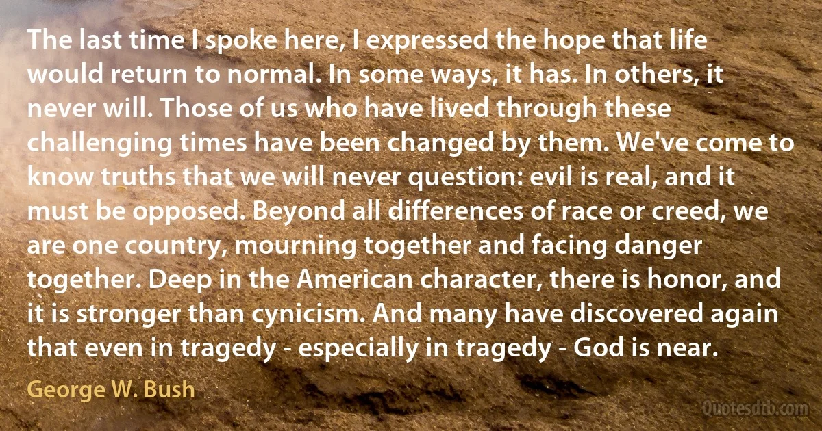 The last time I spoke here, I expressed the hope that life would return to normal. In some ways, it has. In others, it never will. Those of us who have lived through these challenging times have been changed by them. We've come to know truths that we will never question: evil is real, and it must be opposed. Beyond all differences of race or creed, we are one country, mourning together and facing danger together. Deep in the American character, there is honor, and it is stronger than cynicism. And many have discovered again that even in tragedy - especially in tragedy - God is near. (George W. Bush)