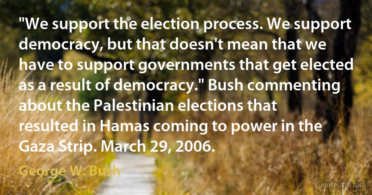 "We support the election process. We support democracy, but that doesn't mean that we have to support governments that get elected as a result of democracy." Bush commenting about the Palestinian elections that resulted in Hamas coming to power in the Gaza Strip. March 29, 2006. (George W. Bush)