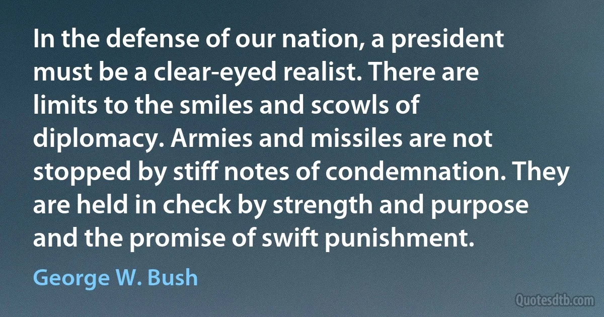 In the defense of our nation, a president must be a clear-eyed realist. There are limits to the smiles and scowls of diplomacy. Armies and missiles are not stopped by stiff notes of condemnation. They are held in check by strength and purpose and the promise of swift punishment. (George W. Bush)