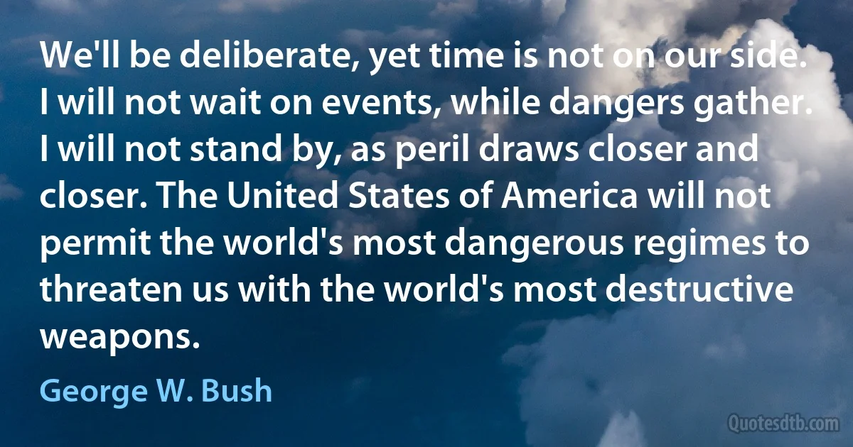 We'll be deliberate, yet time is not on our side. I will not wait on events, while dangers gather. I will not stand by, as peril draws closer and closer. The United States of America will not permit the world's most dangerous regimes to threaten us with the world's most destructive weapons. (George W. Bush)