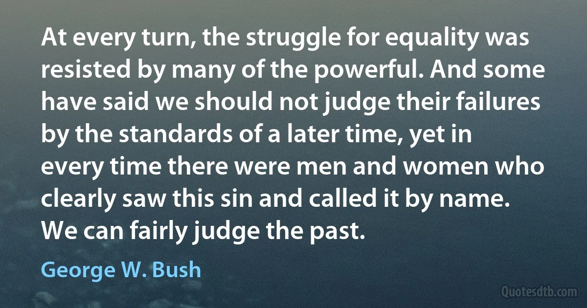 At every turn, the struggle for equality was resisted by many of the powerful. And some have said we should not judge their failures by the standards of a later time, yet in every time there were men and women who clearly saw this sin and called it by name. We can fairly judge the past. (George W. Bush)