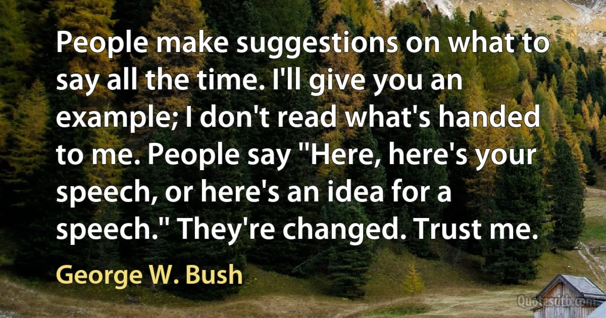 People make suggestions on what to say all the time. I'll give you an example; I don't read what's handed to me. People say ''Here, here's your speech, or here's an idea for a speech.'' They're changed. Trust me. (George W. Bush)