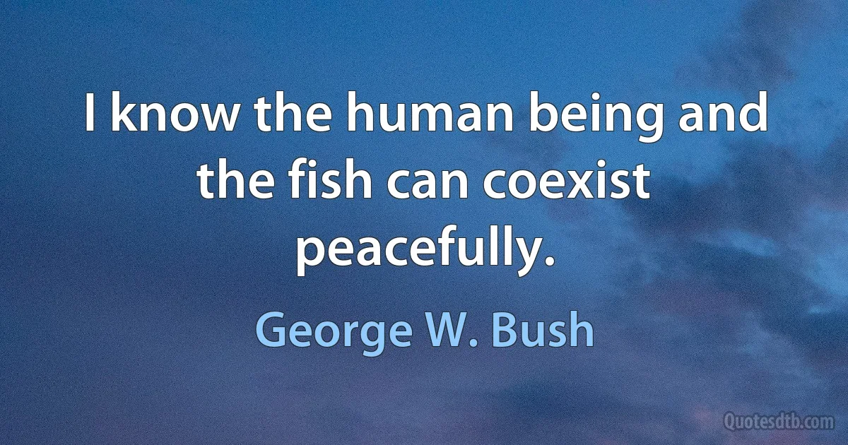 I know the human being and the fish can coexist peacefully. (George W. Bush)