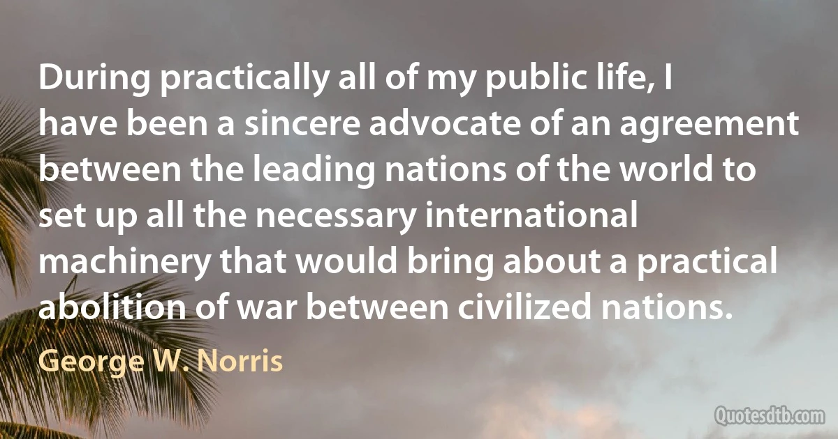 During practically all of my public life, I have been a sincere advocate of an agreement between the leading nations of the world to set up all the necessary international machinery that would bring about a practical abolition of war between civilized nations. (George W. Norris)