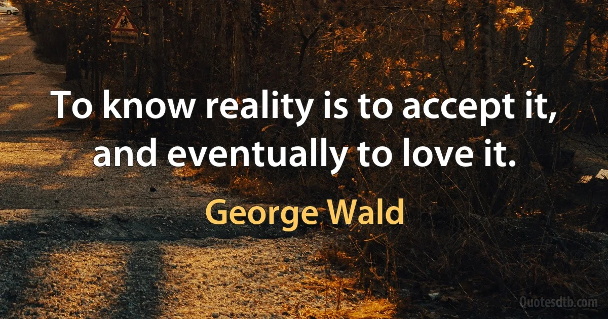 To know reality is to accept it, and eventually to love it. (George Wald)