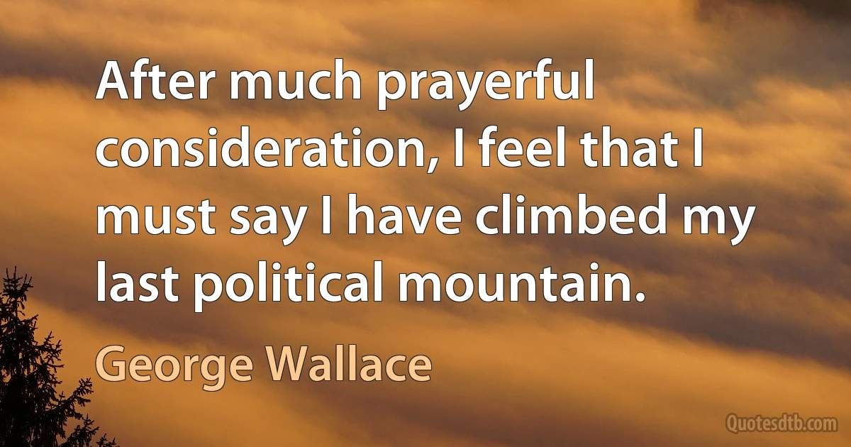 After much prayerful consideration, I feel that I must say I have climbed my last political mountain. (George Wallace)