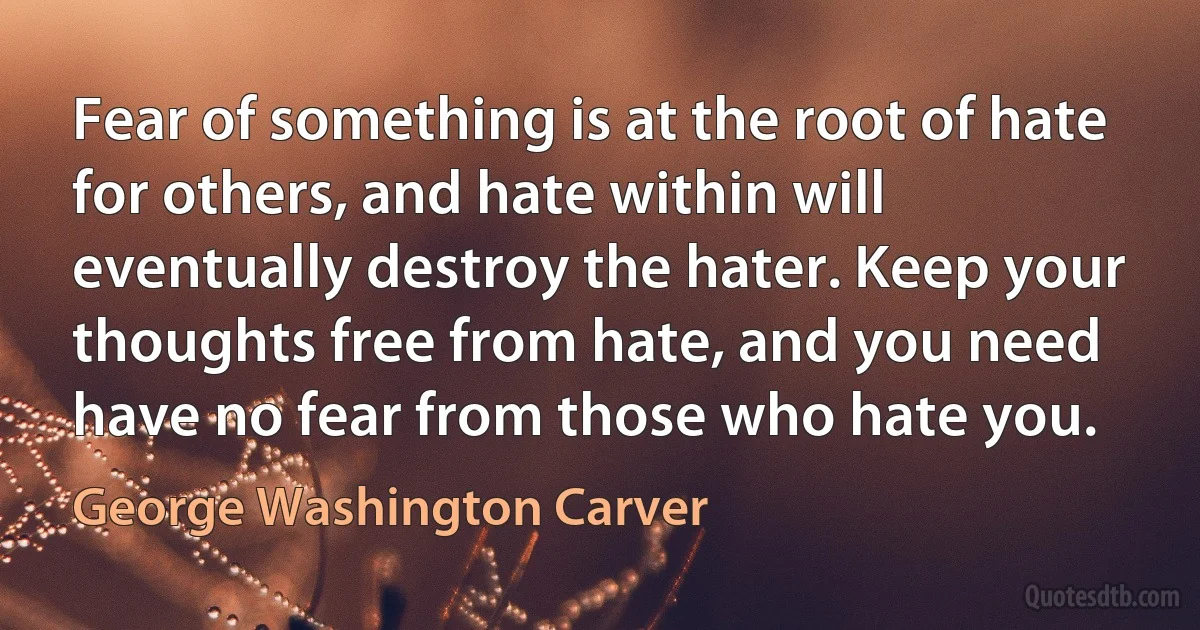 Fear of something is at the root of hate for others, and hate within will eventually destroy the hater. Keep your thoughts free from hate, and you need have no fear from those who hate you. (George Washington Carver)