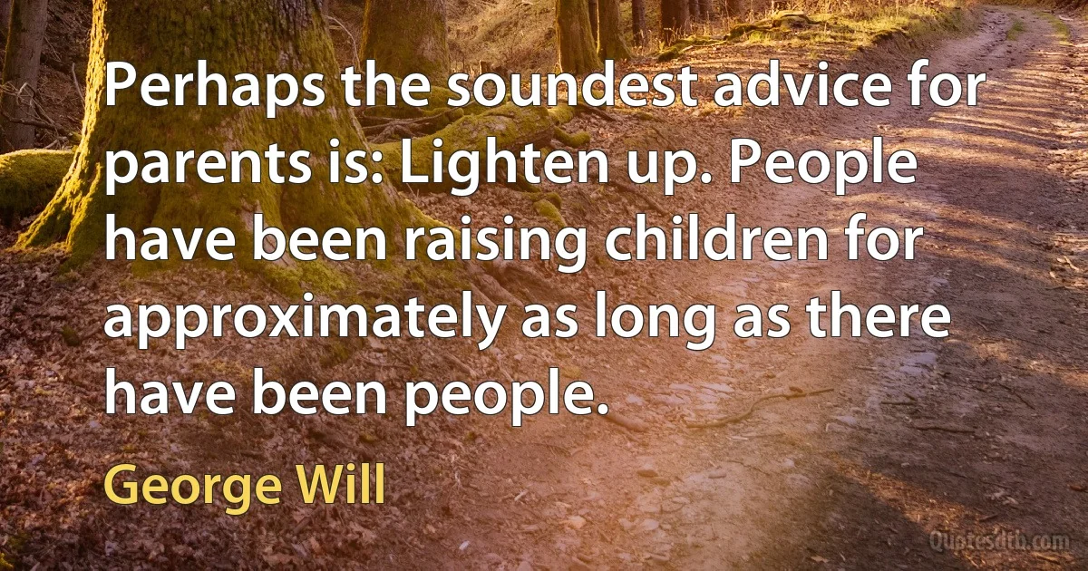 Perhaps the soundest advice for parents is: Lighten up. People have been raising children for approximately as long as there have been people. (George Will)