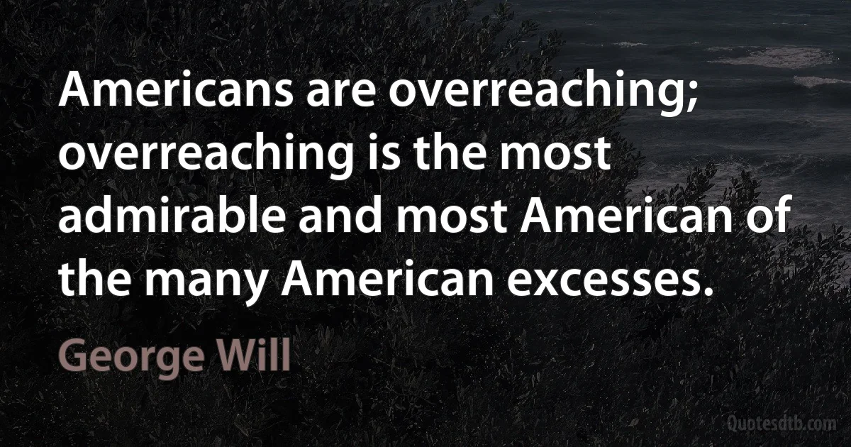 Americans are overreaching; overreaching is the most admirable and most American of the many American excesses. (George Will)