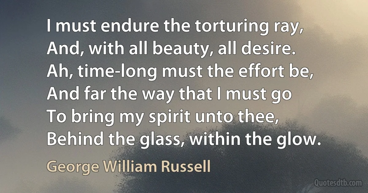 I must endure the torturing ray,
And, with all beauty, all desire.
Ah, time-long must the effort be,
And far the way that I must go
To bring my spirit unto thee,
Behind the glass, within the glow. (George William Russell)