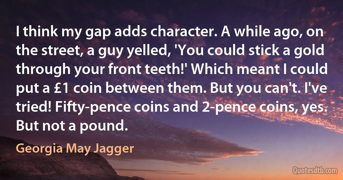 I think my gap adds character. A while ago, on the street, a guy yelled, 'You could stick a gold through your front teeth!' Which meant I could put a £1 coin between them. But you can't. I've tried! Fifty-pence coins and 2-pence coins, yes. But not a pound. (Georgia May Jagger)