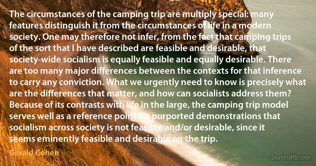 The circumstances of the camping trip are multiply special: many features distinguish it from the circumstances of life in a modern society. One may therefore not infer, from the fact that camping trips of the sort that I have described are feasible and desirable, that society-wide socialism is equally feasible and equally desirable. There are too many major differences between the contexts for that inference to carry any conviction. What we urgently need to know is precisely what are the differences that matter, and how can socialists address them? Because of its contrasts with life in the large, the camping trip model serves well as a reference point for purported demonstrations that socialism across society is not feasible and/or desirable, since it seems eminently feasible and desirable on the trip. (Gerald Cohen)