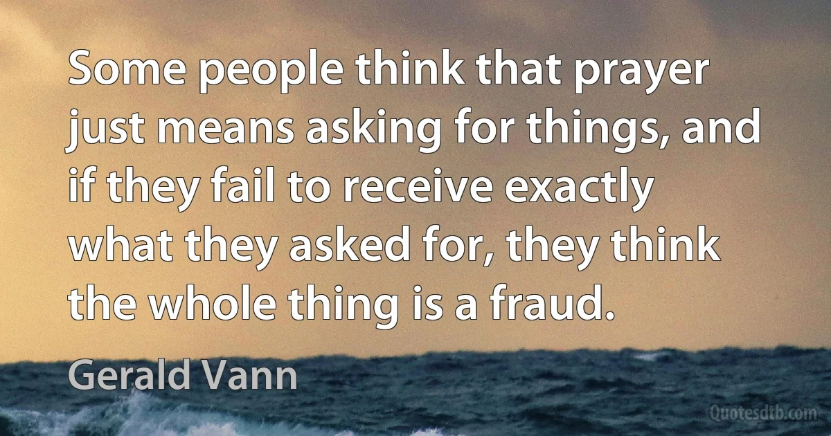 Some people think that prayer just means asking for things, and if they fail to receive exactly what they asked for, they think the whole thing is a fraud. (Gerald Vann)