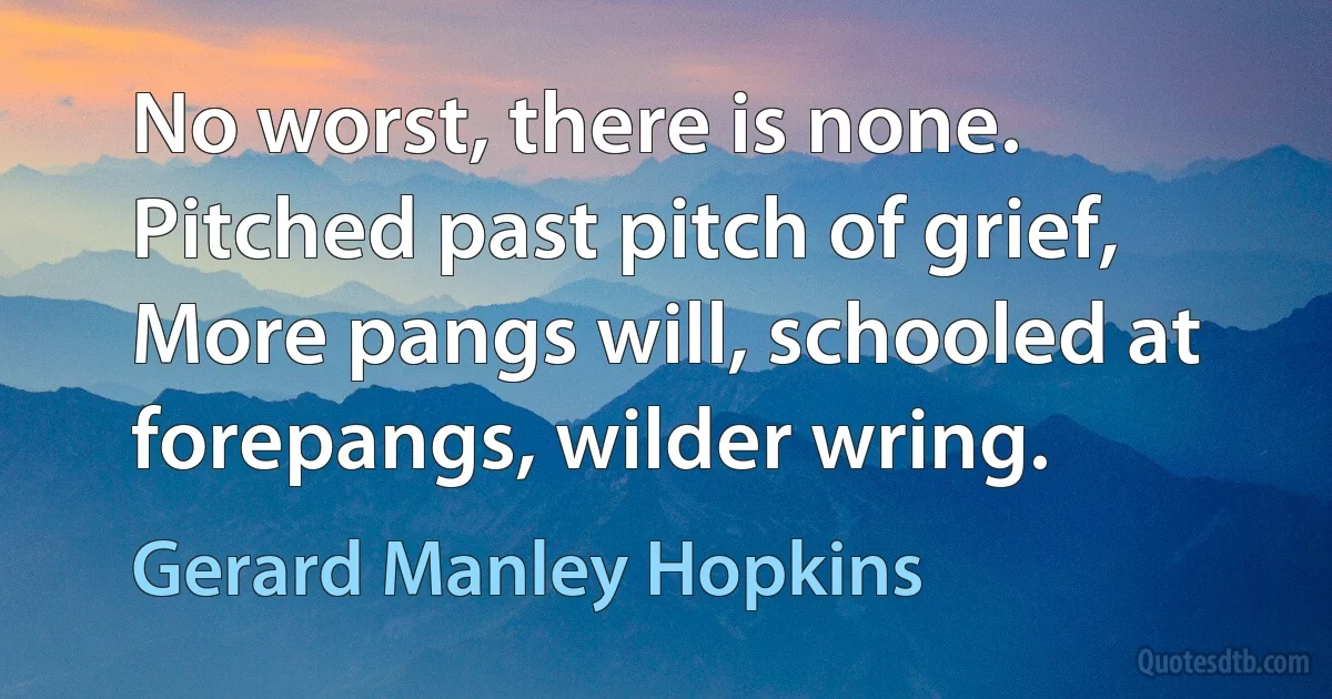 No worst, there is none. Pitched past pitch of grief,
More pangs will, schooled at forepangs, wilder wring. (Gerard Manley Hopkins)