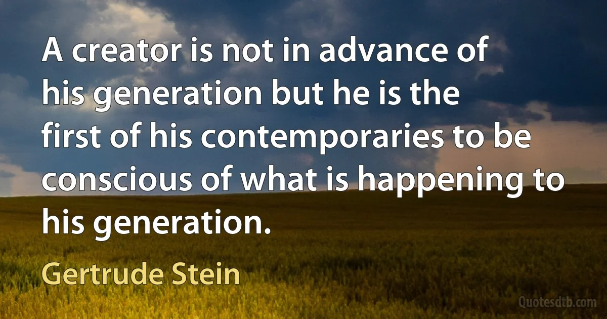 A creator is not in advance of his generation but he is the first of his contemporaries to be conscious of what is happening to his generation. (Gertrude Stein)