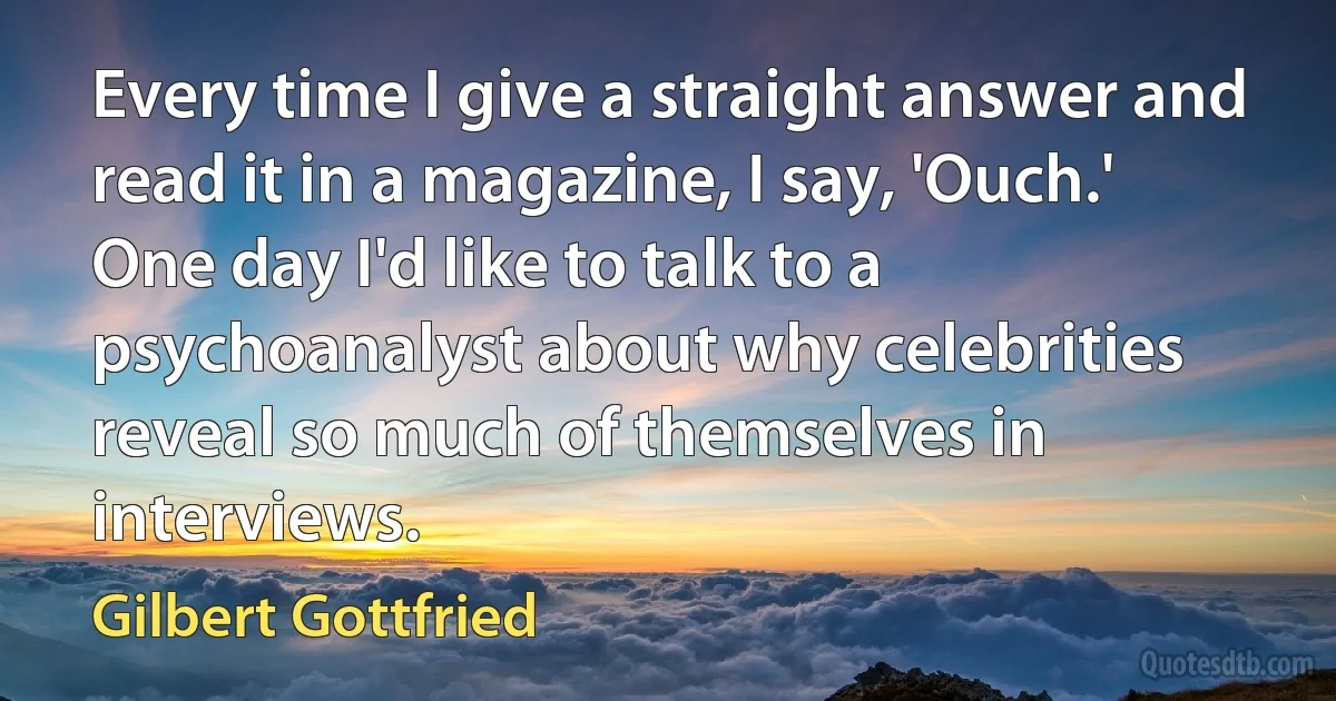 Every time I give a straight answer and read it in a magazine, I say, 'Ouch.' One day I'd like to talk to a psychoanalyst about why celebrities reveal so much of themselves in interviews. (Gilbert Gottfried)