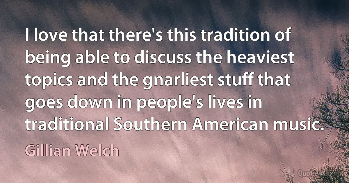 I love that there's this tradition of being able to discuss the heaviest topics and the gnarliest stuff that goes down in people's lives in traditional Southern American music. (Gillian Welch)