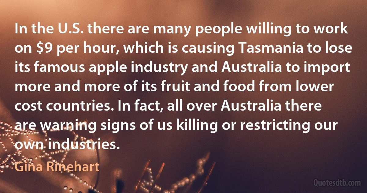 In the U.S. there are many people willing to work on $9 per hour, which is causing Tasmania to lose its famous apple industry and Australia to import more and more of its fruit and food from lower cost countries. In fact, all over Australia there are warning signs of us killing or restricting our own industries. (Gina Rinehart)