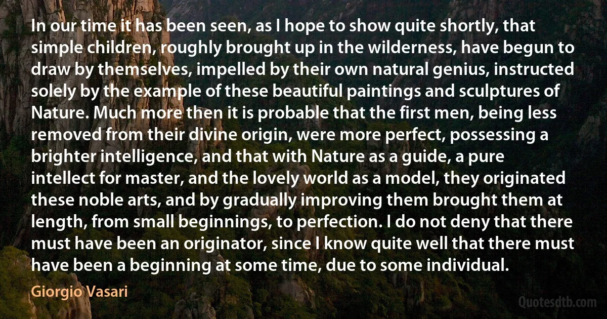 In our time it has been seen, as I hope to show quite shortly, that simple children, roughly brought up in the wilderness, have begun to draw by themselves, impelled by their own natural genius, instructed solely by the example of these beautiful paintings and sculptures of Nature. Much more then it is probable that the first men, being less removed from their divine origin, were more perfect, possessing a brighter intelligence, and that with Nature as a guide, a pure intellect for master, and the lovely world as a model, they originated these noble arts, and by gradually improving them brought them at length, from small beginnings, to perfection. I do not deny that there must have been an originator, since I know quite well that there must have been a beginning at some time, due to some individual. (Giorgio Vasari)