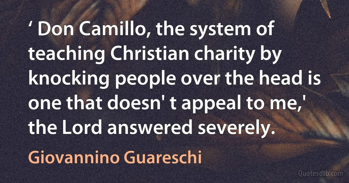 ‘ Don Camillo, the system of teaching Christian charity by knocking people over the head is one that doesn' t appeal to me,' the Lord answered severely. (Giovannino Guareschi)