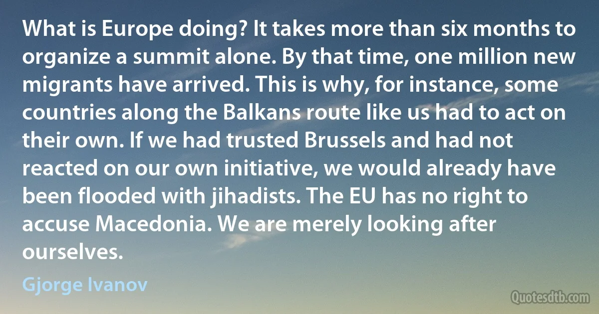 What is Europe doing? It takes more than six months to organize a summit alone. By that time, one million new migrants have arrived. This is why, for instance, some countries along the Balkans route like us had to act on their own. If we had trusted Brussels and had not reacted on our own initiative, we would already have been flooded with jihadists. The EU has no right to accuse Macedonia. We are merely looking after ourselves. (Gjorge Ivanov)