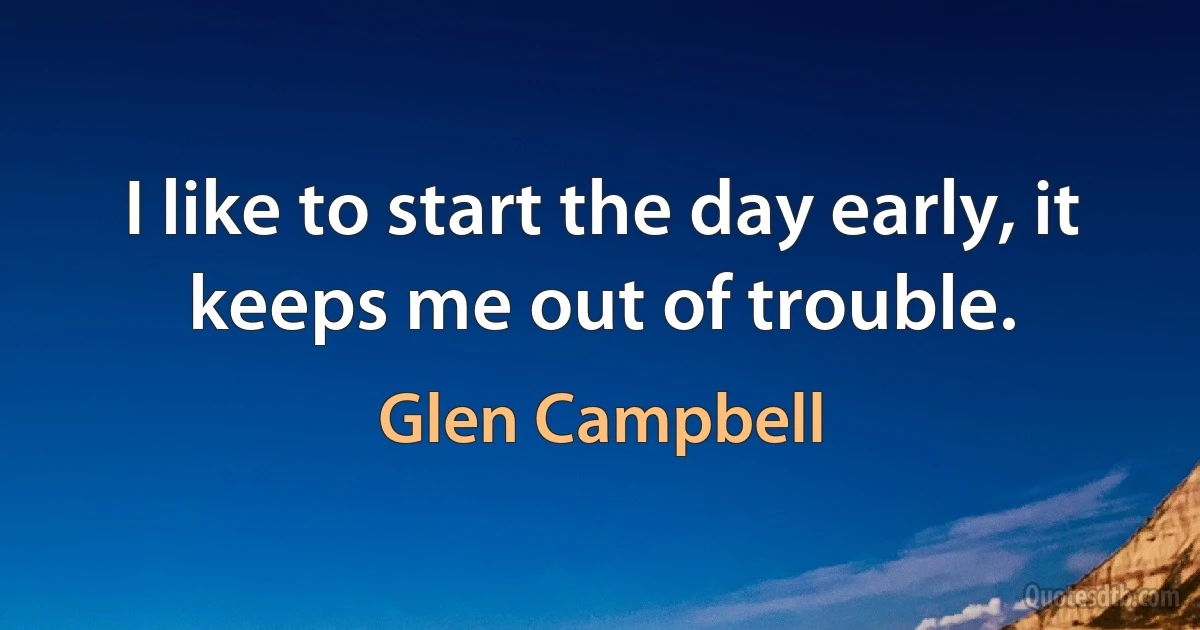 I like to start the day early, it keeps me out of trouble. (Glen Campbell)