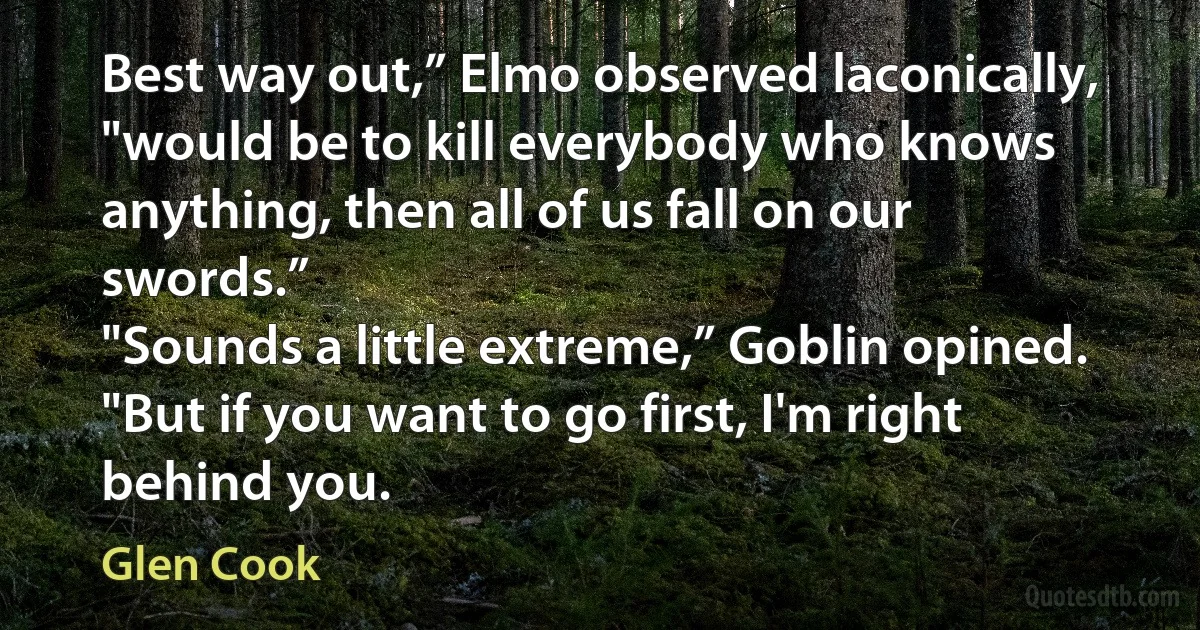 Best way out,” Elmo observed laconically, "would be to kill everybody who knows anything, then all of us fall on our swords.”
"Sounds a little extreme,” Goblin opined. "But if you want to go first, I'm right behind you. (Glen Cook)