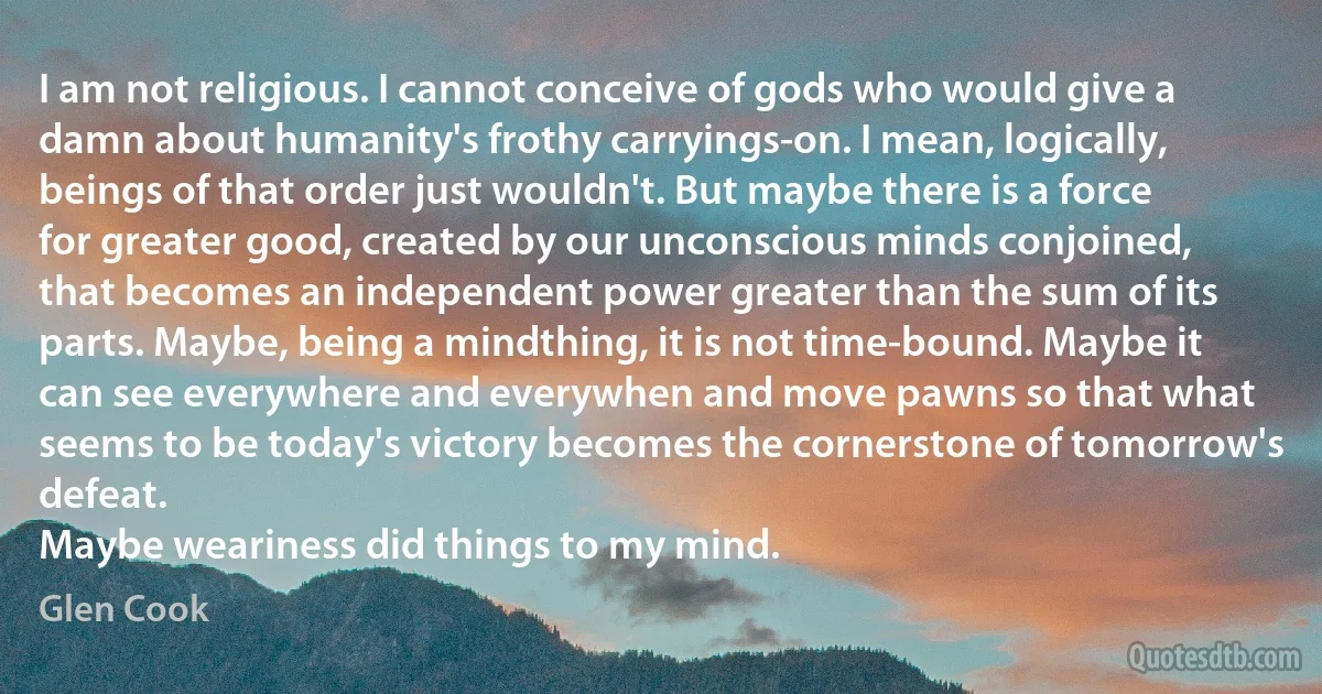 I am not religious. I cannot conceive of gods who would give a damn about humanity's frothy carryings-on. I mean, logically, beings of that order just wouldn't. But maybe there is a force for greater good, created by our unconscious minds conjoined, that becomes an independent power greater than the sum of its parts. Maybe, being a mindthing, it is not time-bound. Maybe it can see everywhere and everywhen and move pawns so that what seems to be today's victory becomes the cornerstone of tomorrow's defeat.
Maybe weariness did things to my mind. (Glen Cook)