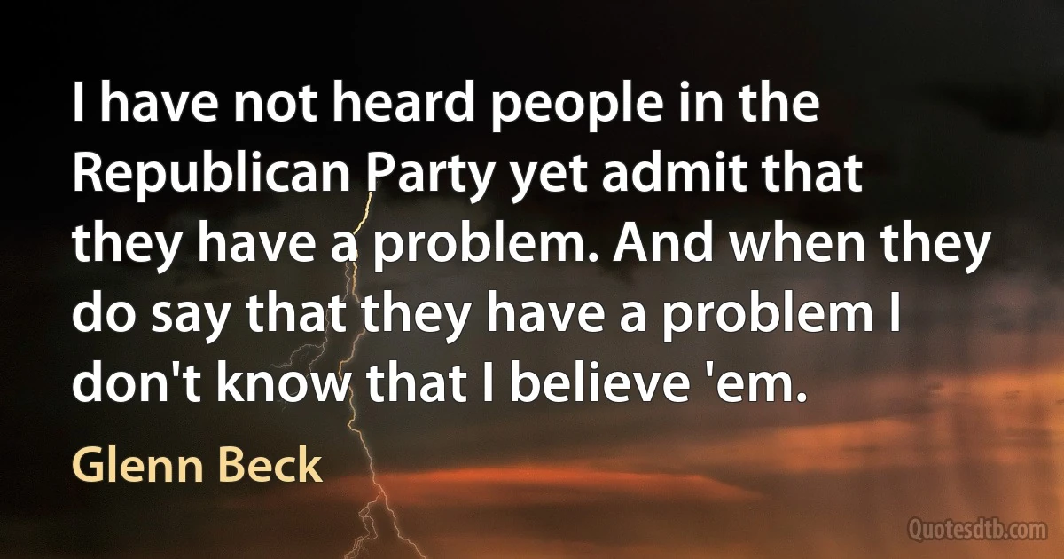 I have not heard people in the Republican Party yet admit that they have a problem. And when they do say that they have a problem I don't know that I believe 'em. (Glenn Beck)