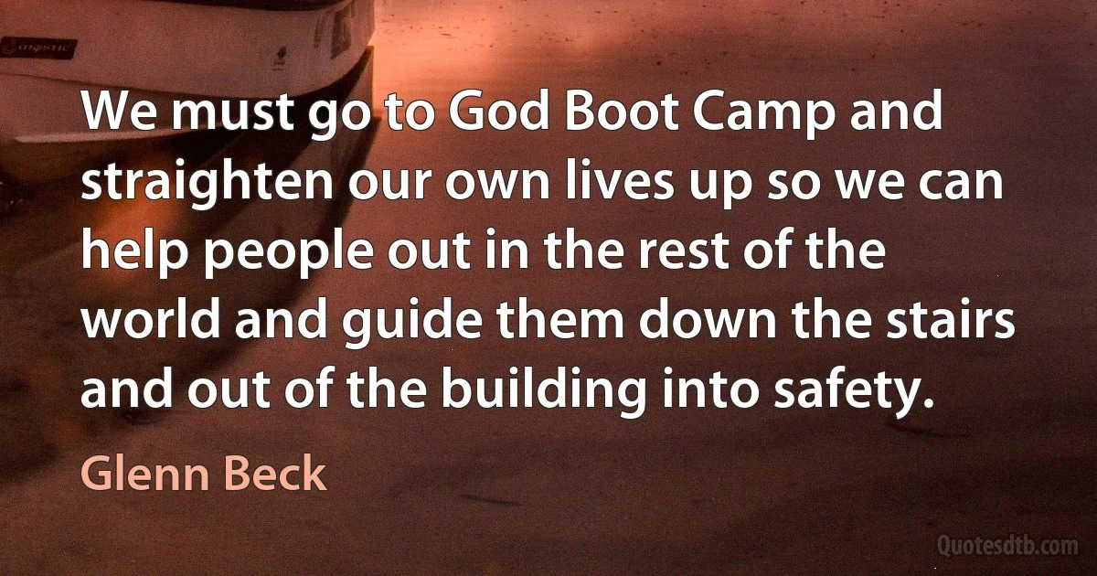 We must go to God Boot Camp and straighten our own lives up so we can help people out in the rest of the world and guide them down the stairs and out of the building into safety. (Glenn Beck)