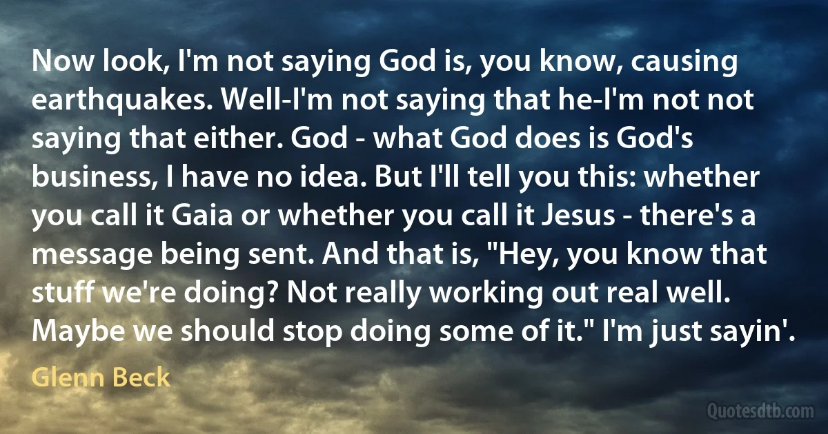 Now look, I'm not saying God is, you know, causing earthquakes. Well-I'm not saying that he-I'm not not saying that either. God - what God does is God's business, I have no idea. But I'll tell you this: whether you call it Gaia or whether you call it Jesus - there's a message being sent. And that is, "Hey, you know that stuff we're doing? Not really working out real well. Maybe we should stop doing some of it." I'm just sayin'. (Glenn Beck)