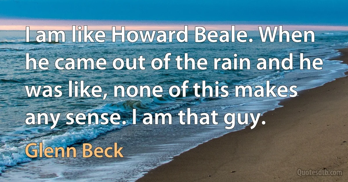 I am like Howard Beale. When he came out of the rain and he was like, none of this makes any sense. I am that guy. (Glenn Beck)