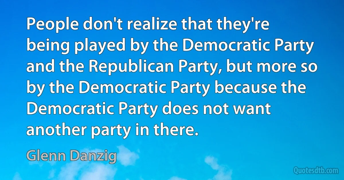 People don't realize that they're being played by the Democratic Party and the Republican Party, but more so by the Democratic Party because the Democratic Party does not want another party in there. (Glenn Danzig)