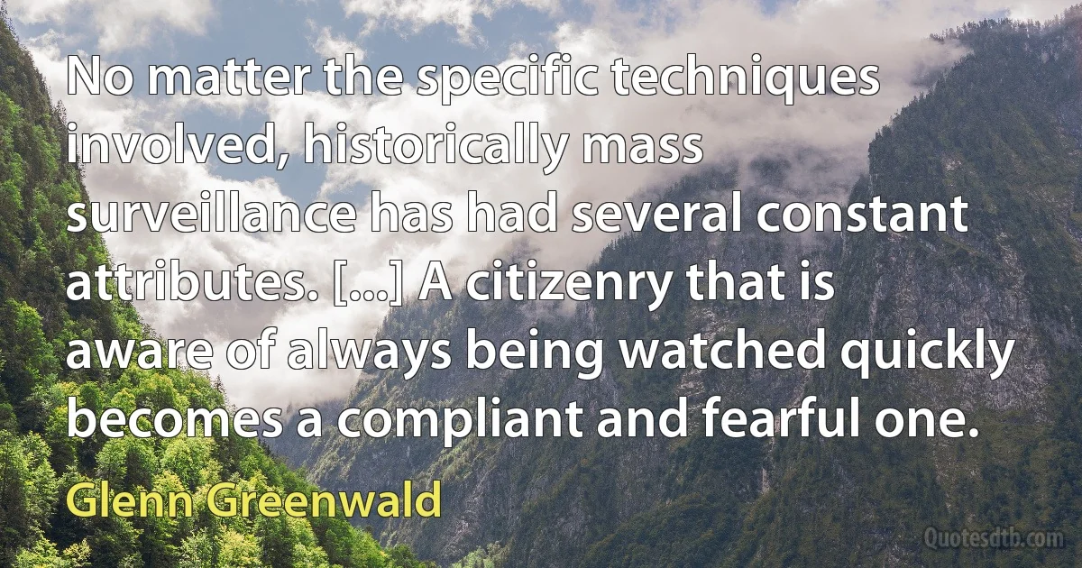 No matter the specific techniques involved, historically mass surveillance has had several constant attributes. [...] A citizenry that is aware of always being watched quickly becomes a compliant and fearful one. (Glenn Greenwald)