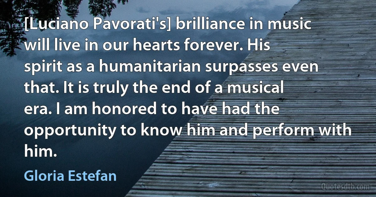 [Luciano Pavorati's] brilliance in music will live in our hearts forever. His spirit as a humanitarian surpasses even that. It is truly the end of a musical era. I am honored to have had the opportunity to know him and perform with him. (Gloria Estefan)